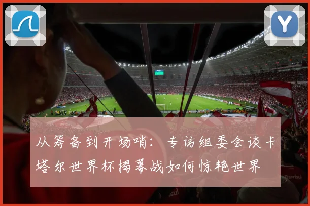 从筹备到开场哨：专访组委会谈卡塔尔世界杯揭幕战如何惊艳世界