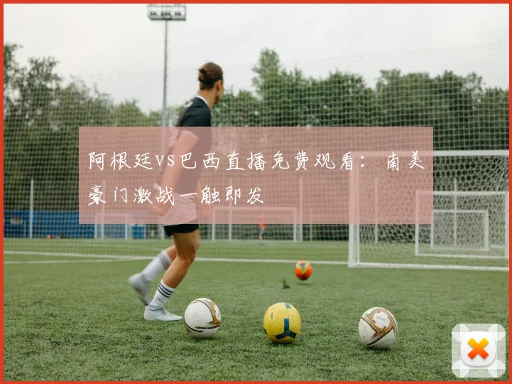 阿根廷vs巴西直播免费观看：南美豪门激战一触即发
