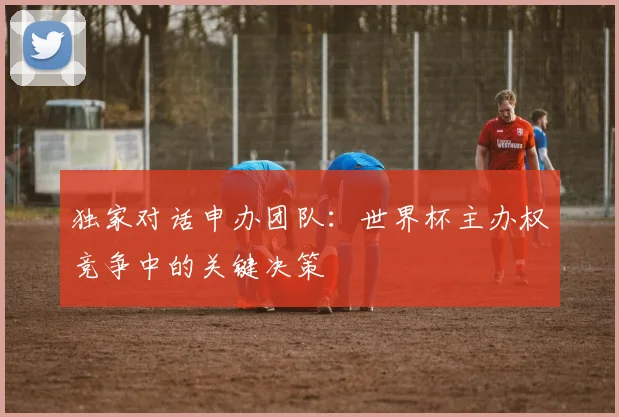 独家对话申办团队：世界杯主办权竞争中的关键决策