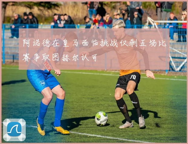 阿诺德在皇马面临挑战仅剩五场比赛争取图赫尔认可